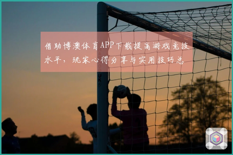 借助博澳体育APP下载提高游戏竞技水平，玩家心得分享与实用技巧总结