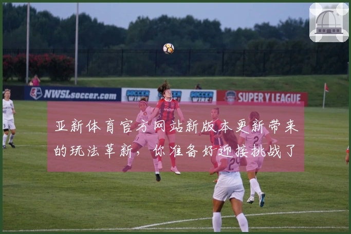 亚新体育官方网站新版本更新带来的玩法革新，你准备好迎接挑战了吗？