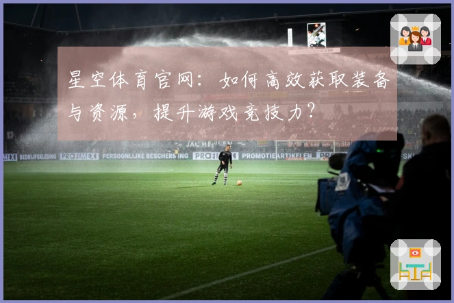 星空体育官网：如何高效获取装备与资源，提升游戏竞技力？
