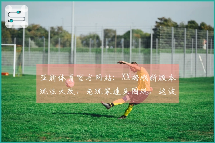 亚新体育官方网站:XX游戏新版本玩法大改,老玩家速来围观,这波操作收益几何?