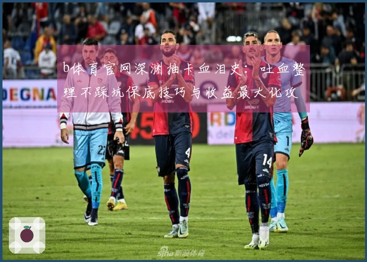 b体育官网深渊抽卡血泪史：吐血整理不踩坑保底技巧与收益最大化攻略