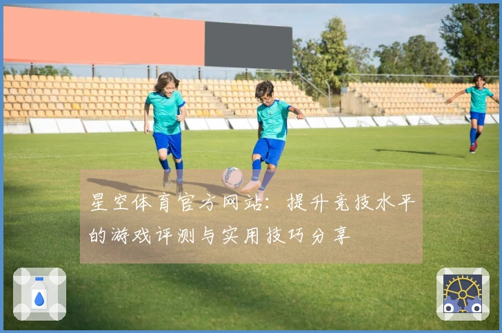 星空体育官方网站：提升竞技水平的游戏评测与实用技巧分享