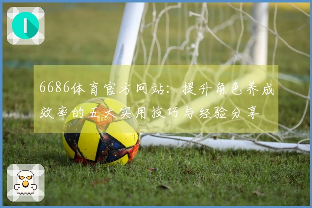 6686体育官方网站：提升角色养成效率的五大实用技巧与经验分享