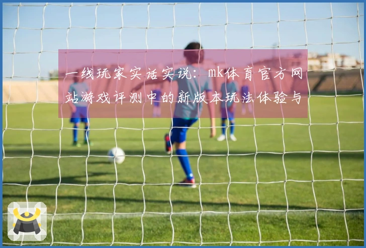 一线玩家实话实说：mk体育官方网站游戏评测中的新版本玩法体验与技巧分享