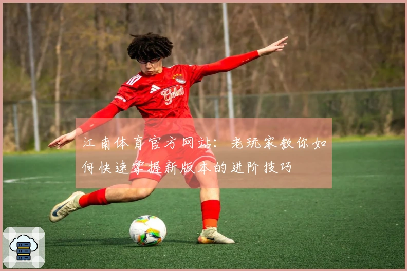江南体育官方网站：老玩家教你如何快速掌握新版本的进阶技巧
